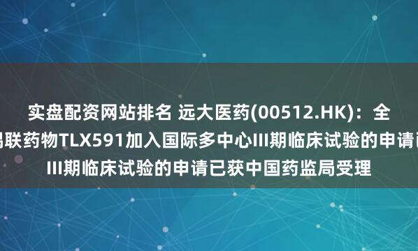实盘配资网站排名 远大医药(00512.HK)：全球创新放射性核素偶联药物TLX591加入国际多中心III期临床试验的申请已获中国药监局受理