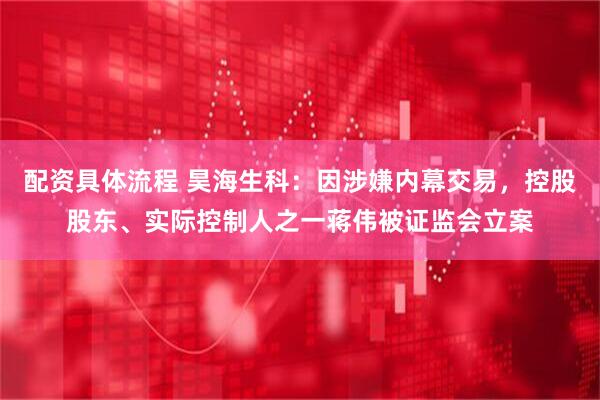 配资具体流程 昊海生科：因涉嫌内幕交易，控股股东、实际控制人之一蒋伟被证监会立案