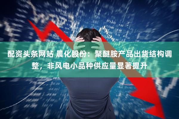 配资头条网站 晨化股份：聚醚胺产品出货结构调整，非风电小品种供应量显著提升