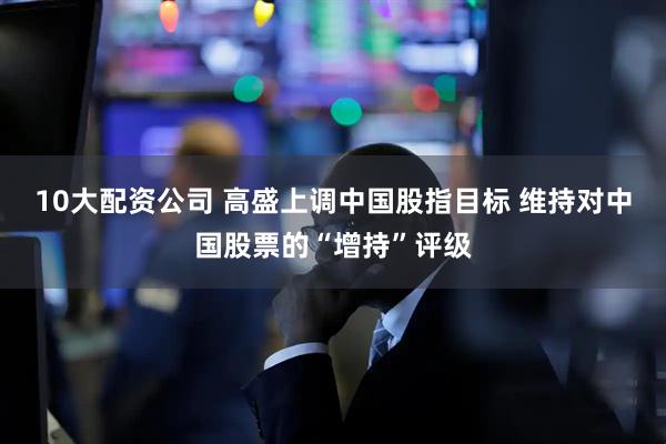 10大配资公司 高盛上调中国股指目标 维持对中国股票的“增持”评级