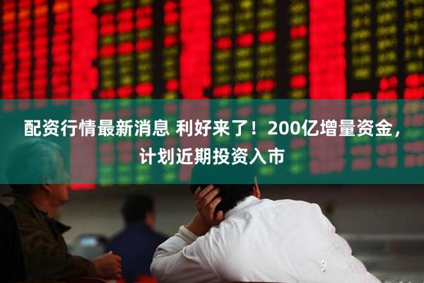 配资行情最新消息 利好来了！200亿增量资金，计划近期投资入市