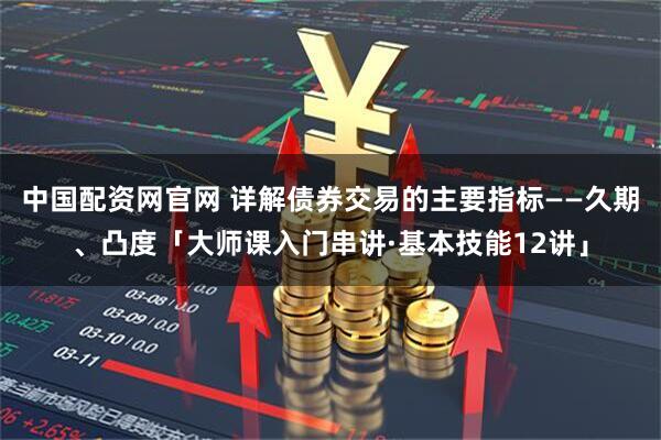 中国配资网官网 详解债券交易的主要指标——久期、凸度「大师课入门串讲·基本技能12讲」
