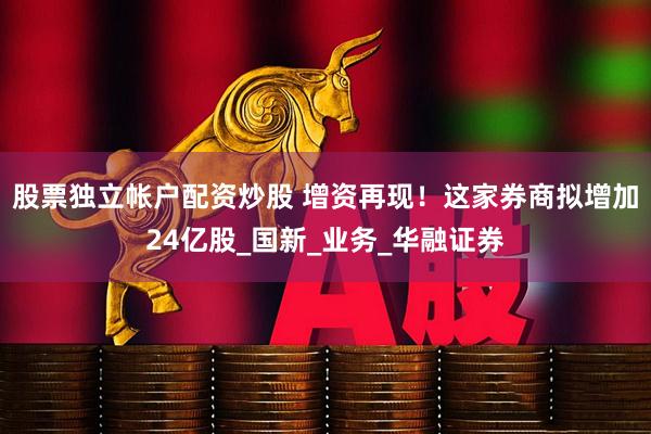 股票独立帐户配资炒股 增资再现！这家券商拟增加24亿股_国新_业务_华融证券