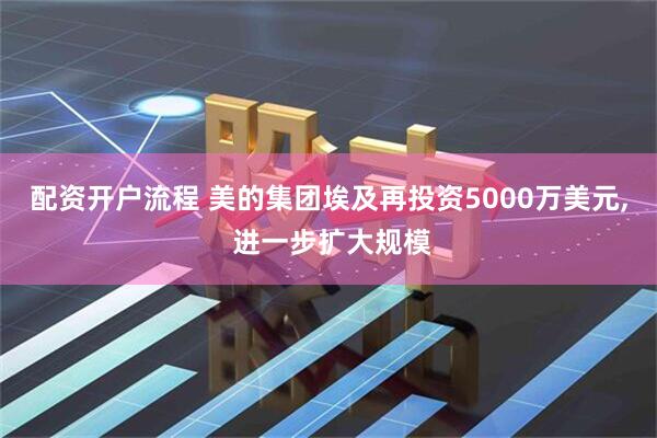 配资开户流程 美的集团埃及再投资5000万美元, 进一步扩大规模