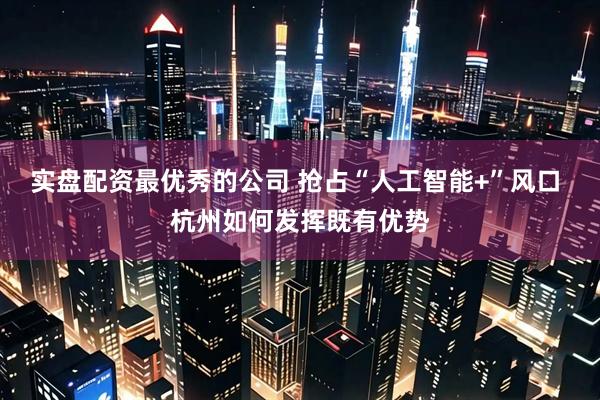 实盘配资最优秀的公司 抢占“人工智能+”风口 杭州如何发挥既有优势