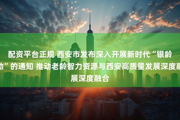 配资平台正规 西安市发布深入开展新时代“银龄行动”的通知 推动老龄智力资源与西安高质量发展深度融合
