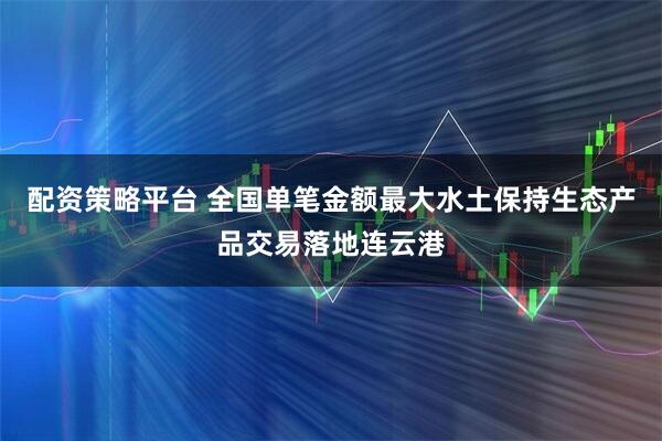 配资策略平台 全国单笔金额最大水土保持生态产品交易落地连云港