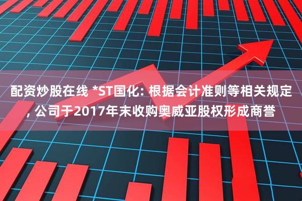 配资炒股在线 *ST国化: 根据会计准则等相关规定, 公司于2017年末收购奥威亚股权形成商誉