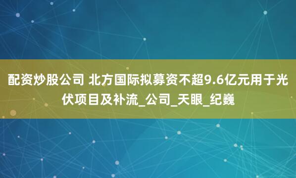 配资炒股公司 北方国际拟募资不超9.6亿元用于光伏项目及补流_公司_天眼_纪巍