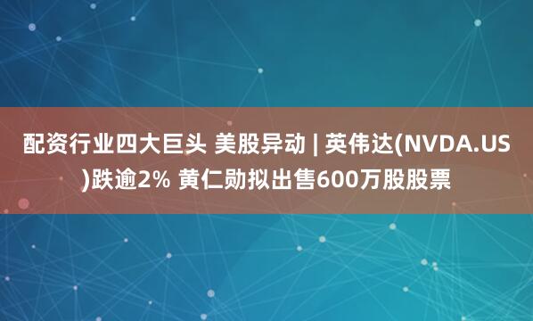 配资行业四大巨头 美股异动 | 英伟达(NVDA.US)跌逾2% 黄仁勋拟出售600万股股票