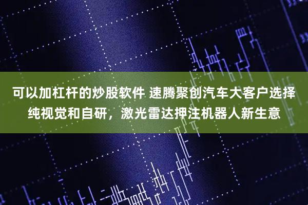可以加杠杆的炒股软件 速腾聚创汽车大客户选择纯视觉和自研，激光雷达押注机器人新生意