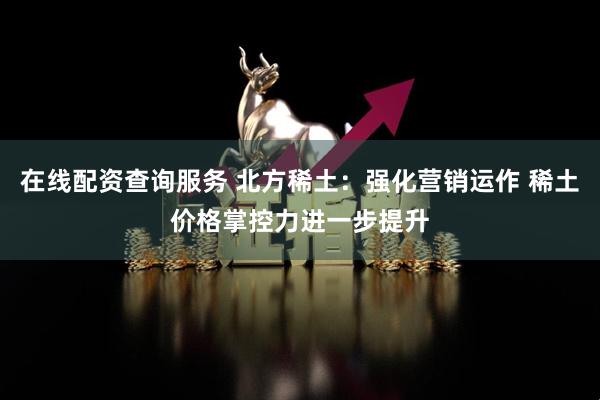 在线配资查询服务 北方稀土：强化营销运作 稀土价格掌控力进一步提升