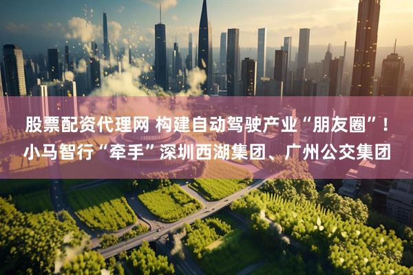 股票配资代理网 构建自动驾驶产业“朋友圈”！小马智行“牵手”深圳西湖集团、广州公交集团