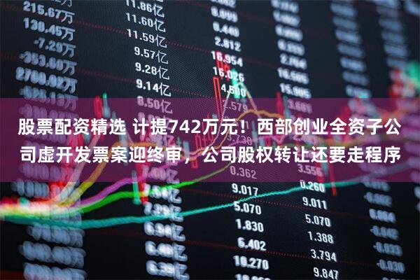 股票配资精选 计提742万元！西部创业全资子公司虚开发票案迎终审，公司股权转让还要走程序
