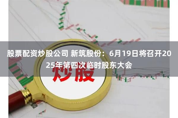 股票配资炒股公司 新筑股份：6月19日将召开2025年第四次临时股东大会