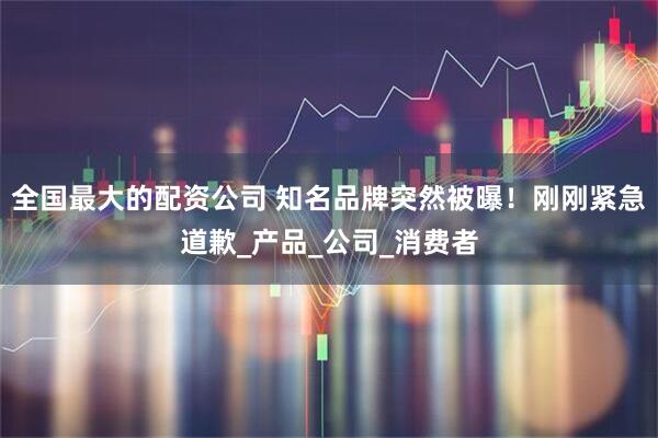全国最大的配资公司 知名品牌突然被曝！刚刚紧急道歉_产品_公司_消费者