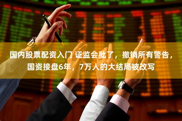 国内股票配资入门 证监会批了，撤销所有警告，国资接盘6年，7万人的大结局被改写