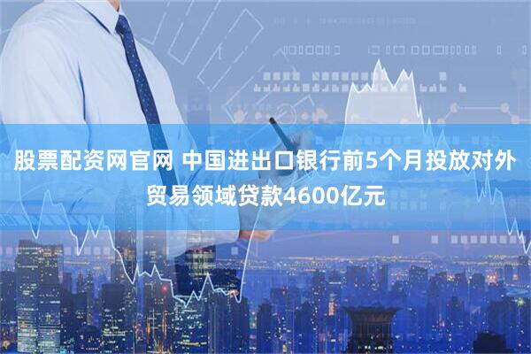 股票配资网官网 中国进出口银行前5个月投放对外贸易领域贷款4600亿元