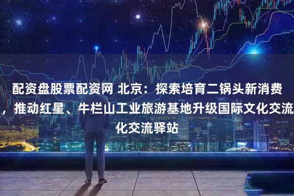 配资盘股票配资网 北京：探索培育二锅头新消费场景，推动红星、牛栏山工业旅游基地升级国际文化交流驿站