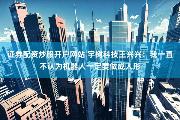证券配资炒股开户网站 宇树科技王兴兴：我一直不认为机器人一定要做成人形
