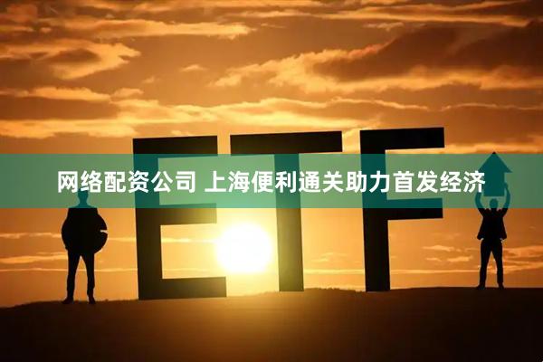 网络配资公司 上海便利通关助力首发经济