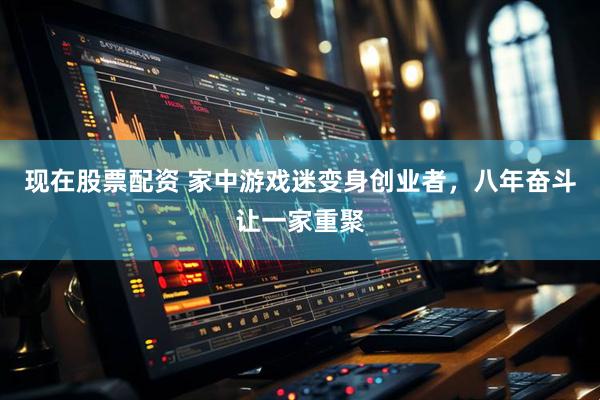 现在股票配资 家中游戏迷变身创业者，八年奋斗让一家重聚