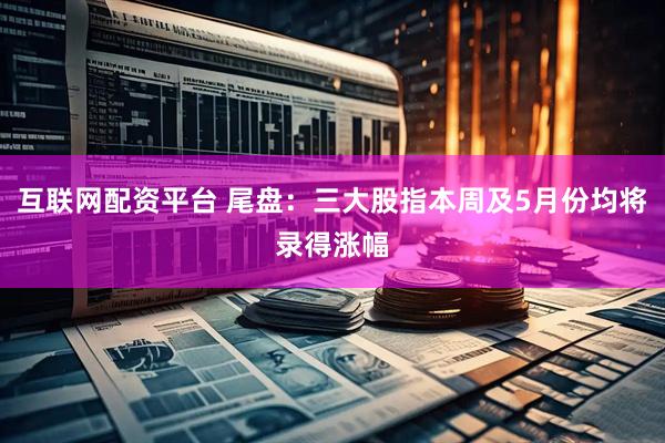 互联网配资平台 尾盘：三大股指本周及5月份均将录得涨幅