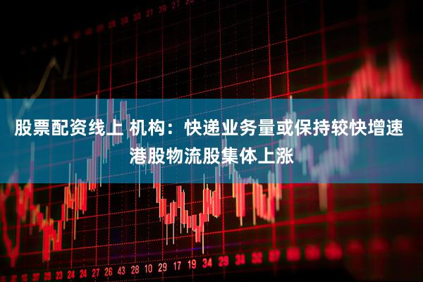 股票配资线上 机构：快递业务量或保持较快增速 港股物流股集体上涨