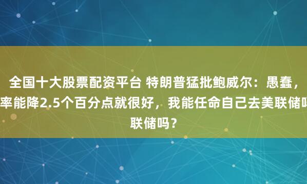 全国十大股票配资平台 特朗普猛批鲍威尔：愚蠢，利率能降2.5个百分点就很好，我能任命自己去美联储吗？