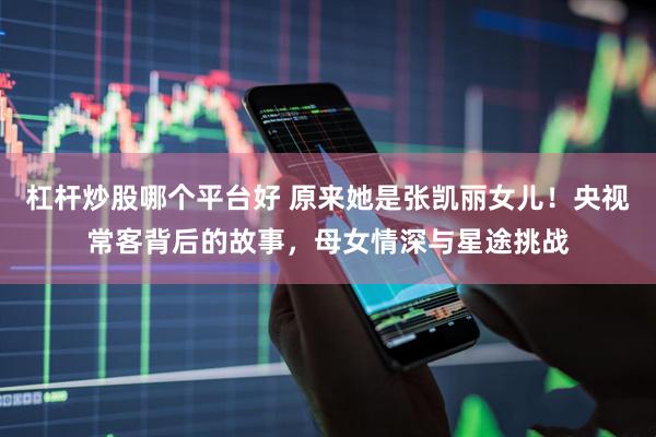 杠杆炒股哪个平台好 原来她是张凯丽女儿！央视常客背后的故事，母女情深与星途挑战