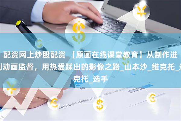 配资网上炒股配资 【原画在线课堂教育】从制作进行到动画监督，用热爱踩出的影像之路_山本沙_维克托_选手