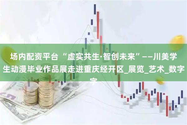 场内配资平台 “虚实共生·智创未来”——川美学生动漫毕业作品展走进重庆经开区_展览_艺术_数字