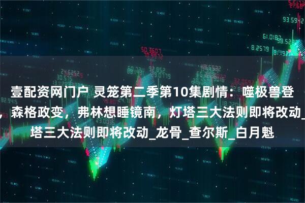 壹配资网门户 灵笼第二季第10集剧情：噬极兽登上灯塔，希尔达被杀，森格政变，弗林想睡镜南，灯塔三大法则即将改动_龙骨_查尔斯_白月魁