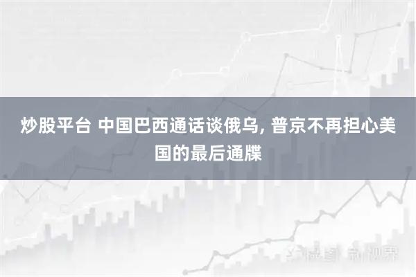 炒股平台 中国巴西通话谈俄乌, 普京不再担心美国的最后通牒