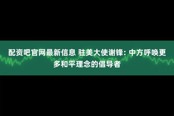 配资吧官网最新信息 驻美大使谢锋: 中方呼唤更多和平理念的倡导者