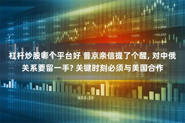 杠杆炒股哪个平台好 普京亲信提了个醒, 对中俄关系要留一手? 关键时刻必须与美国合作