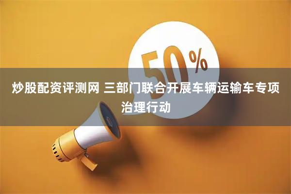 炒股配资评测网 三部门联合开展车辆运输车专项治理行动