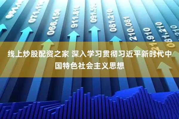 线上炒股配资之家 深入学习贯彻习近平新时代中国特色社会主义思想