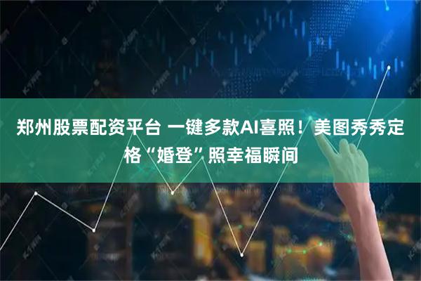 郑州股票配资平台 一键多款AI喜照！美图秀秀定格“婚登”照幸福瞬间