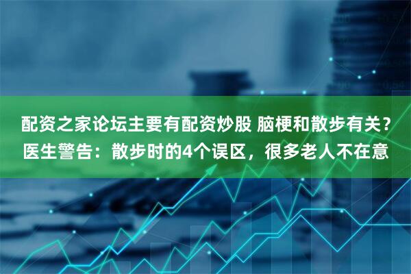 配资之家论坛主要有配资炒股 脑梗和散步有关？医生警告：散步时的4个误区，很多老人不在意