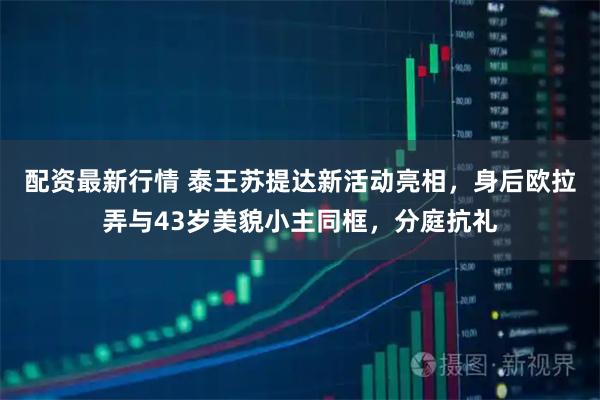 配资最新行情 泰王苏提达新活动亮相，身后欧拉弄与43岁美貌小主同框，分庭抗礼