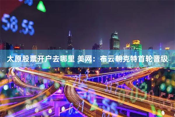 太原股票开户去哪里 美网：布云朝克特首轮晋级