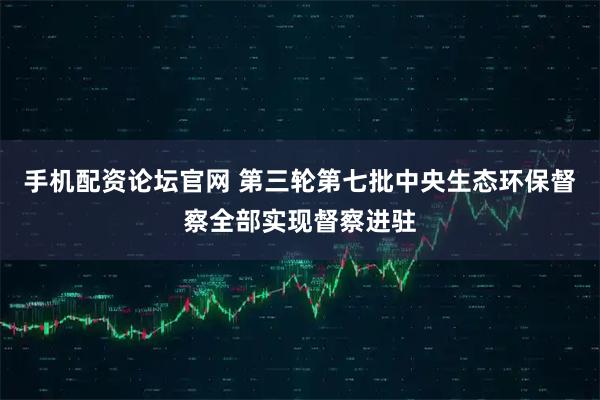 手机配资论坛官网 第三轮第七批中央生态环保督察全部实现督察进驻