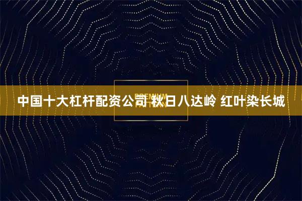 中国十大杠杆配资公司 秋日八达岭 红叶染长城